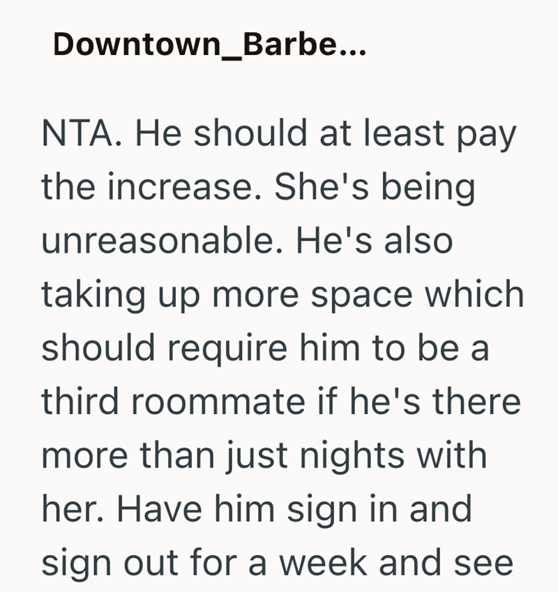 Downtown_Barbe... NTA. He should at least pay the increase. She's being unreasonable. He's also taking up more space which should require him to be a third roommate if he's there more than just nights with her. Have him sign in and sign out for a week and see