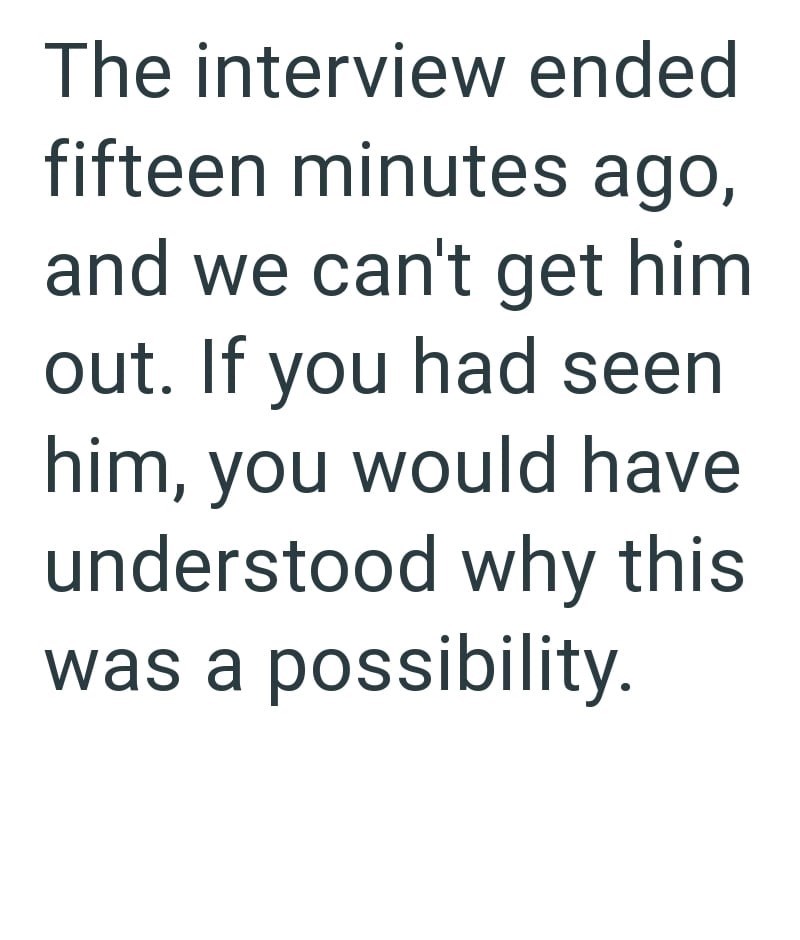 The interview ended fifteen minutes ago, and we can't get him out. If you had seen him, you would have understood why this was a possibility.