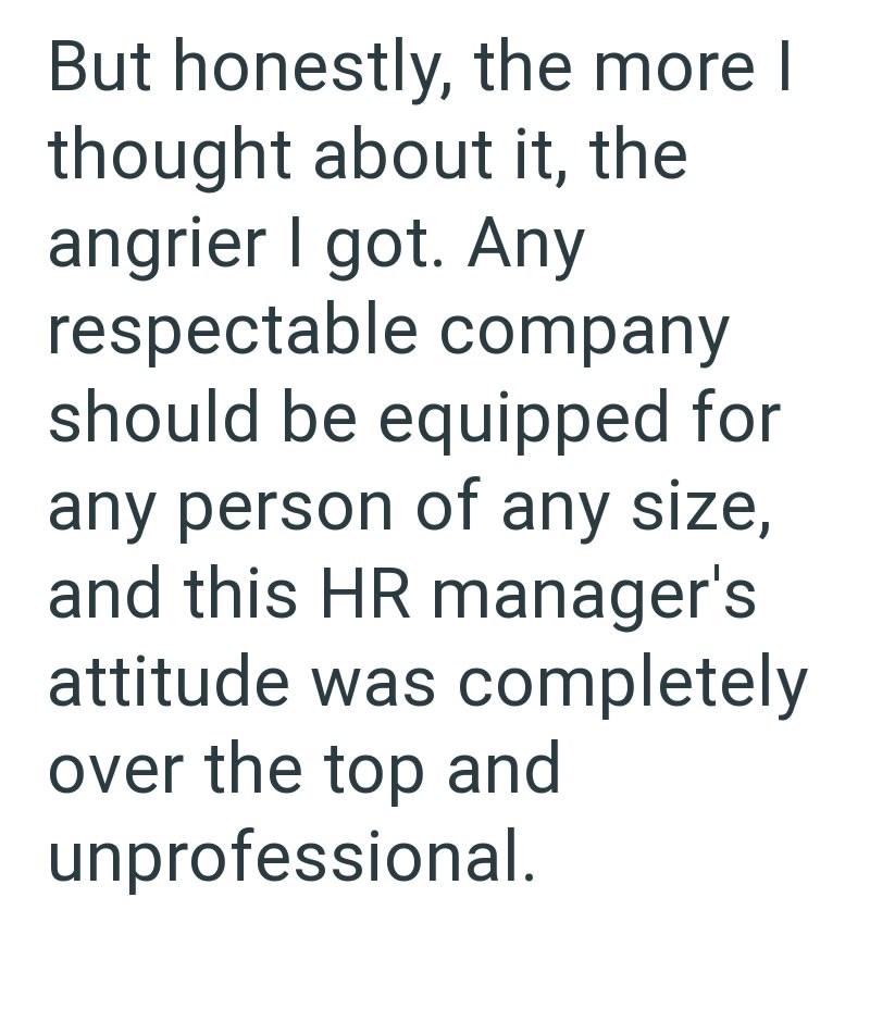 But honestly, the more I thought about it, the angrier I got. Any respectable company should be equipped for any person of any size, and this HR manager's attitude was completely over the top and unprofessional.