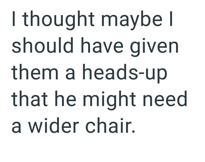 I thought maybe I should have given them a heads-up that he might need a wider chair.