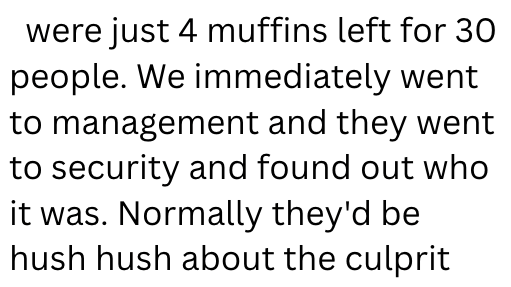 were just 4 muffins left for 30 people. We immediately went to management and they went to security and found out who it was. Normally they'd be hush hush about the culprit