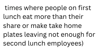 times where people on first lunch eat more than their share or make take home plates leaving not enough for second lunch employees)