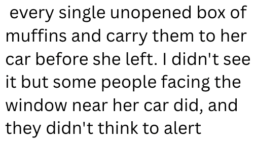 every single unopened box of muffins and carry them to her car before she left. I didn't see it but some people facing the window near her car did, and they didn't think to alert