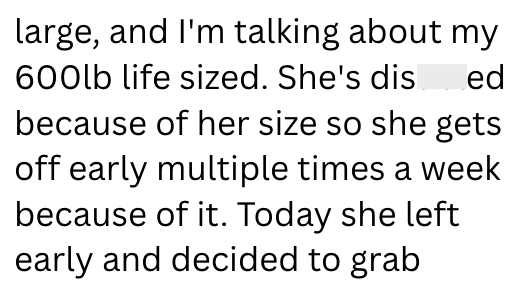 large, and I'm talking about my 600lb life sized. She's dis_ed because of her size so she gets off early multiple times a week because of it. Today she left early and decided to grab