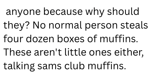 anyone because why should they? No normal person steals four dozen boxes of muffins. These aren't little ones either, talking sams club muffins.