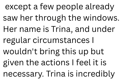 except a few people already saw her through the windows. Her name is Trina, and under regular circumstances | wouldn't bring this up but given the actions I feel it is necessary. Trina is incredibly