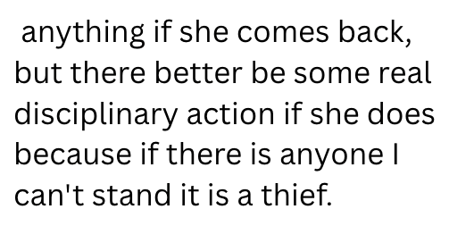 anything if she comes back, but there better be some real disciplinary action if she does because if there is anyone I can't stand it is a thief.