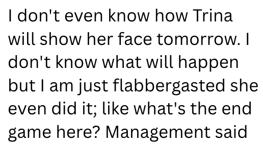 I don't even know how Trina will show her face tomorrow. I don't know what will happen but I am just flabbergasted she even did it; like what's the end game here? Management said