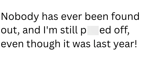 Nobody has ever been found out, and I'm still ped off, even though it was last year!