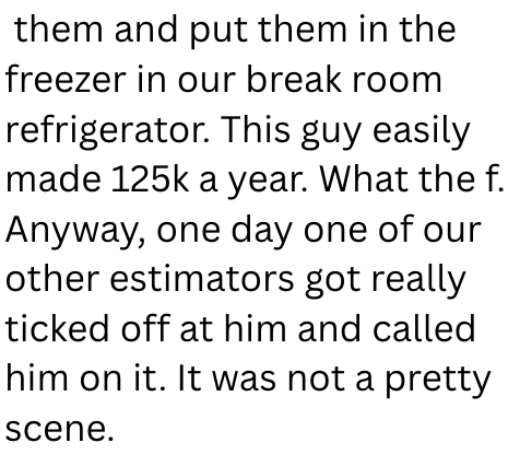 them and put them in the freezer in our break room refrigerator. This guy easily made 125k a year. What the f. Anyway, one day one of our other estimators got really ticked off at him and called him on it. It was not a pretty scene.