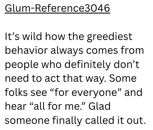Glum-Reference3046 It's wild how the greediest behavior always comes from people who definitely don't need to act that way. Some folks see "for everyone" and hear "all for me." Glad someone finally called it out.