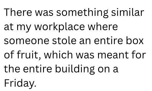 There was something similar at my workplace where someone stole an entire box of fruit, which was meant for the entire building on a Friday.