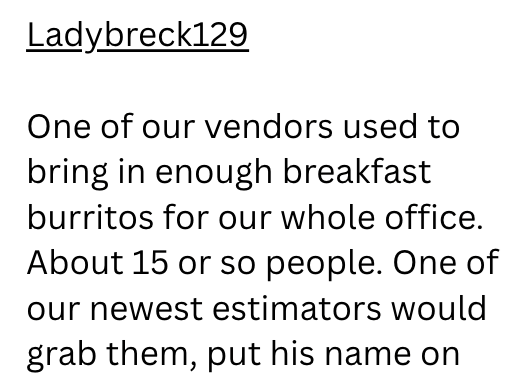 Ladybreck129 One of our vendors used to bring in enough breakfast burritos for our whole office. About 15 or so people. One of our newest estimators would grab them, put his name on