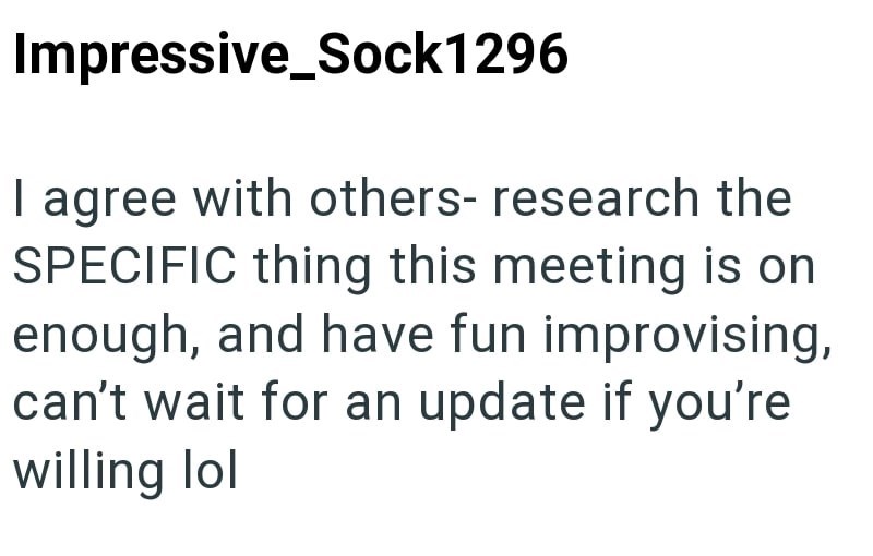 Impressive Sock1296 I agree with others- research the SPECIFIC thing this meeting is on enough, and have fun improvising, can't wait for an update if you're willing lol