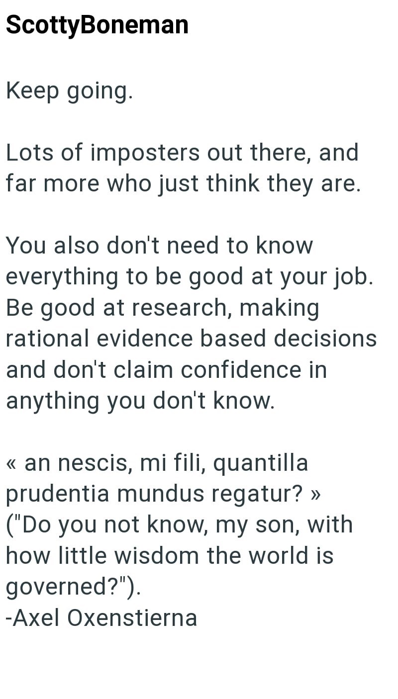 ScottyBoneman Keep going. Lots of imposters out there, and far more who just think they are. You also don't need to know everything to be good at your job. Be good at research, making rational evidence based decisions and don't claim confidence in anything you don't know. << an nescis, mi fili, quantilla prudentia mundus regatur? >> ("Do you not know, my son, with how little wisdom the world is governed?"). -Axel Oxenstierna