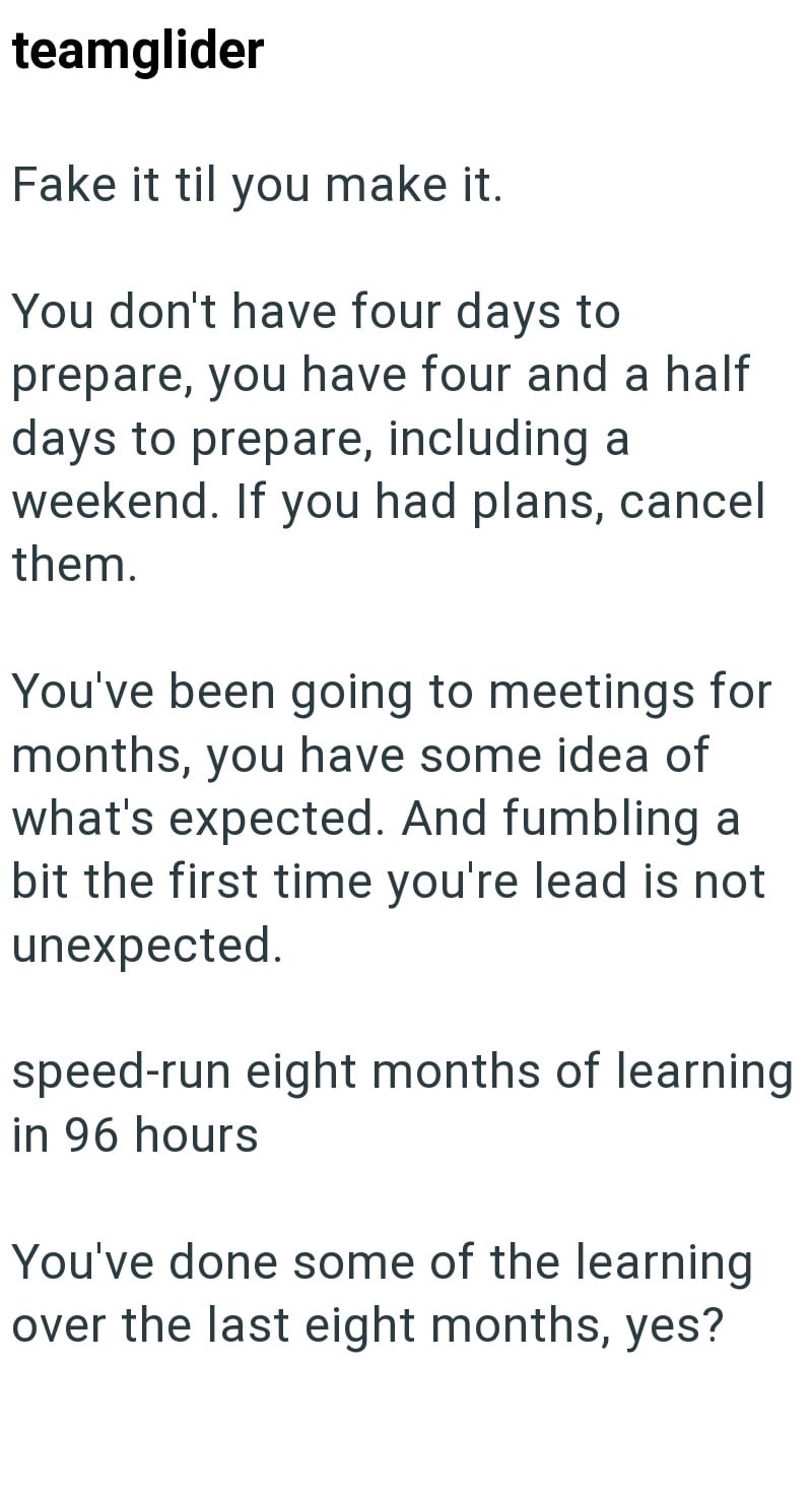 teamglider Fake it til you make it. You don't have four days to prepare, you have four and a half days to prepare, including a weekend. If you had plans, cancel them. You've been going to meetings for months, you have some idea of what's expected. And fumbling a bit the first time you're lead is not unexpected. speed-run eight months of learning in 96 hours You've done some of the learning over the last eight months, yes?