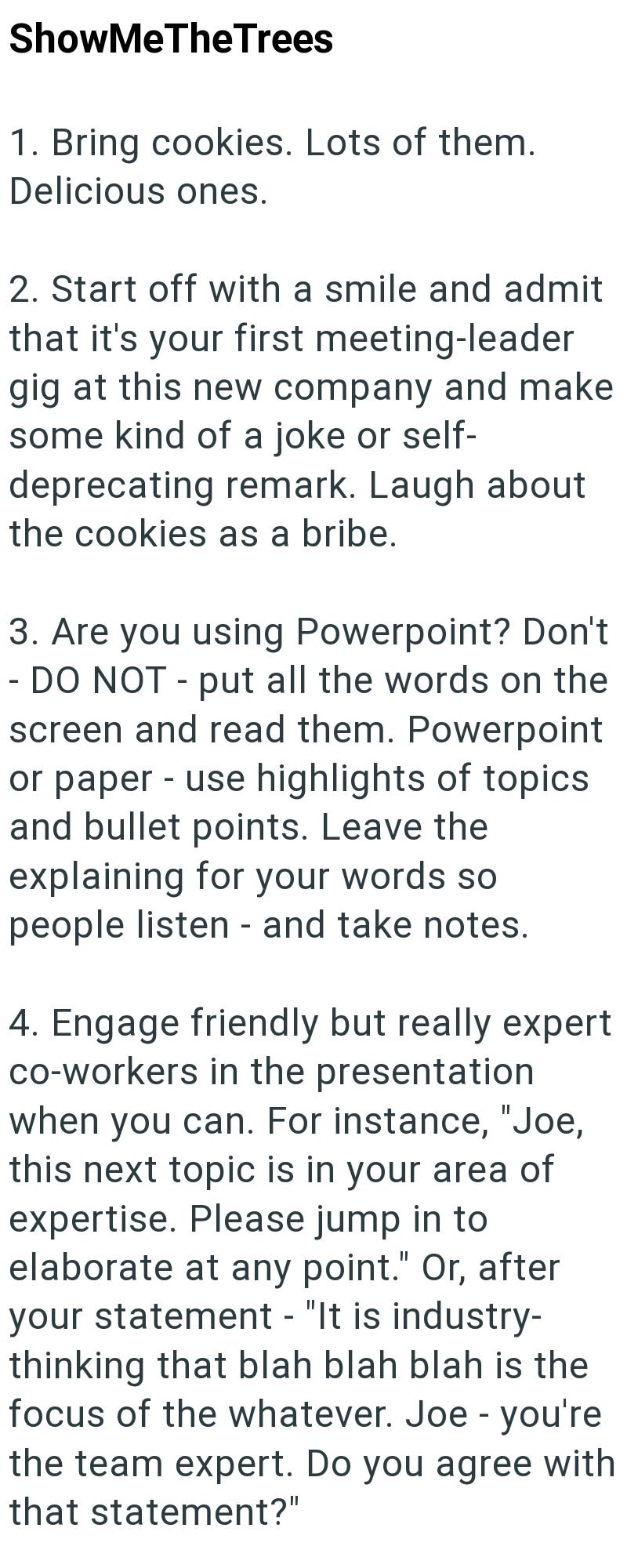 ShowMeTheTrees 1. Bring cookies. Lots of them. Delicious ones. 2. Start off with a smile and admit that it's your first meeting-leader gig at this new company and make some kind of a joke or self- deprecating remark. Laugh about the cookies as a bribe. 3. Are you using Powerpoint? Don't - DO NOT - put all the words on the screen and read them. Powerpoint or paper - use highlights of topics and bullet points. Leave the explaining for your words so people listen - and take notes. 4. Engage friendl