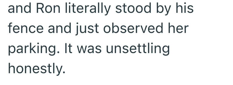 and Ron literally stood by his fence and just observed her parking. It was unsettling honestly.
