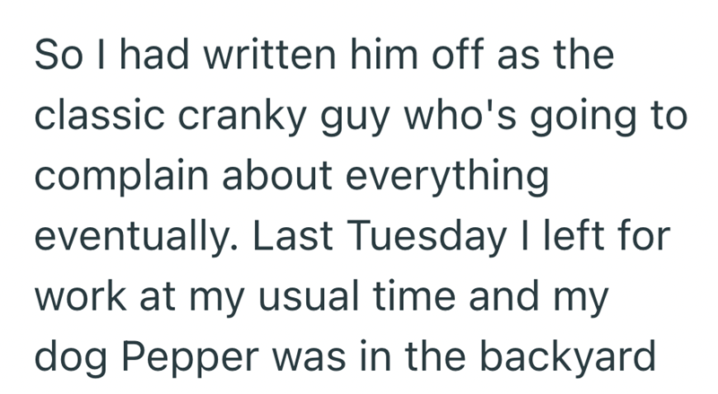 So I had written him off as the classic cranky guy who's going to complain about everything eventually. Last Tuesday I left for work at my usual time and my dog Pepper was in the backyard
