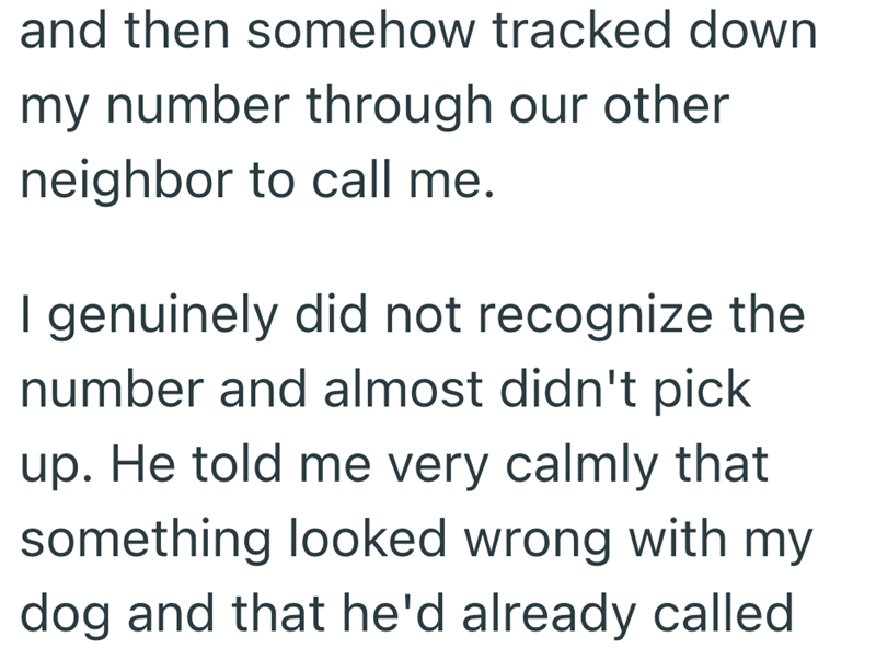 and then somehow tracked down my number through our other neighbor to call me. I genuinely did not recognize the number and almost didn't pick up. He told me very calmly that something looked wrong with my dog and that he'd already called