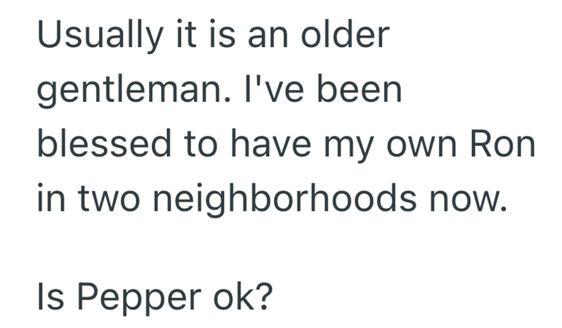 Usually it is an older gentleman. I've been blessed to have my own Ron in two neighborhoods now. Is Pepper ok?