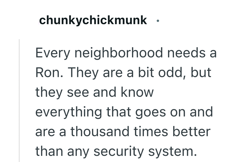 chunkychickmunk Every neighborhood needs a Ron. They are a bit odd, but they see and know everything that goes on and are a thousand times better than any security system.
