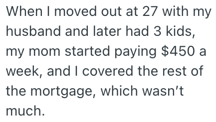 When I moved out at 27 with my husband and later had 3 kids, my mom started paying $450 a week, and I covered the rest of the mortgage, which wasn't much.