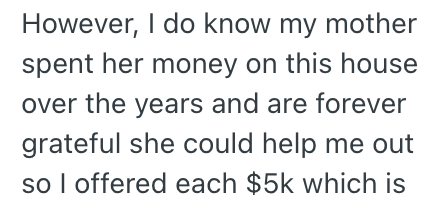 However, I do know my mother spent her money on this house over the years and are forever grateful she could help me out so I offered each $5k which is