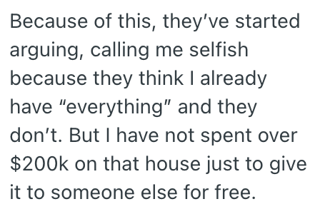 Because of this, they've started arguing, calling me selfish because they think I already have "everything" and they don't. But I have not spent over $200k on that house just to give it to someone else for free.