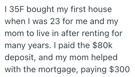 | 35F bought my first house when I was 23 for me and my mom to live in after renting for many years. I paid the $80k deposit, and my mom helped with the mortgage, paying $300
