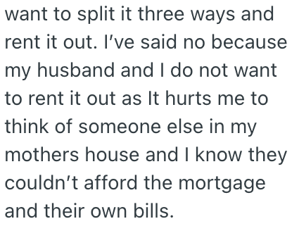 want to split it three ways and rent it out. I've said no because my husband and I do not want to rent it out as It hurts me to think of someone else in my mothers house and I know they couldn't afford the mortgage and their own bills.