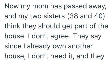 Now my mom has passed away, and my two sisters (38 and 40) think they should get part of the house. I don't agree. They say since I already own another house, I don't need it, and they