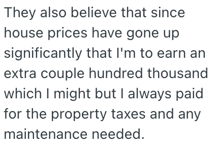 They also believe that since house prices have gone up significantly that I'm to earn an extra couple hundred thousand which I might but I always paid for the property taxes and any maintenance needed.