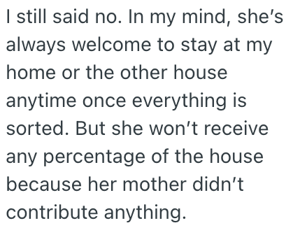 I still said no. In my mind, she's always welcome to stay at my home or the other house anytime once everything is sorted. But she won't receive any percentage of the house because her mother didn't contribute anything.