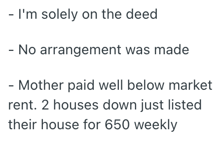 - I'm solely on the deed - No arrangement was made - Mother paid well below market rent. 2 houses down just listed their house for 650 weekly
