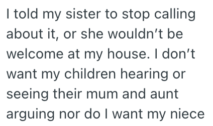 I told my sister to stop calling about it, or she wouldn't be welcome at my house. I don't want my children hearing or seeing their mum and aunt arguing nor do I want my niece