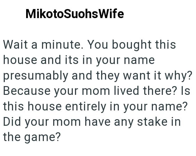 MikotoSuohsWife Wait a minute. You bought this house and its in your name presumably and they want it why? Because your mom lived there? Is this house entirely in your name? Did your mom have any stake in the game?