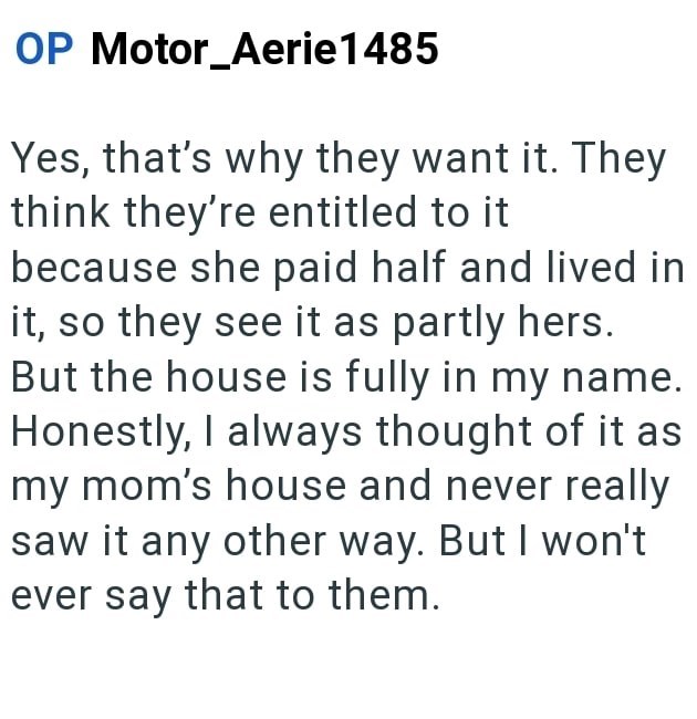 OP Motor_Aerie1485 Yes, that's why they want it. They think they're entitled to it because she paid half and lived in it, so they see it as partly hers. But the house is fully in my name. Honestly, I always thought of it as my mom's house and never really saw it any other way. But I won't ever say that to them.