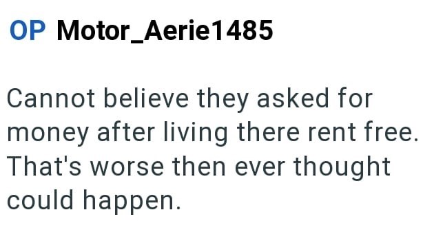 OP Motor_Aerie1485 Cannot believe they asked for money after living there rent free. That's worse then ever thought could happen.