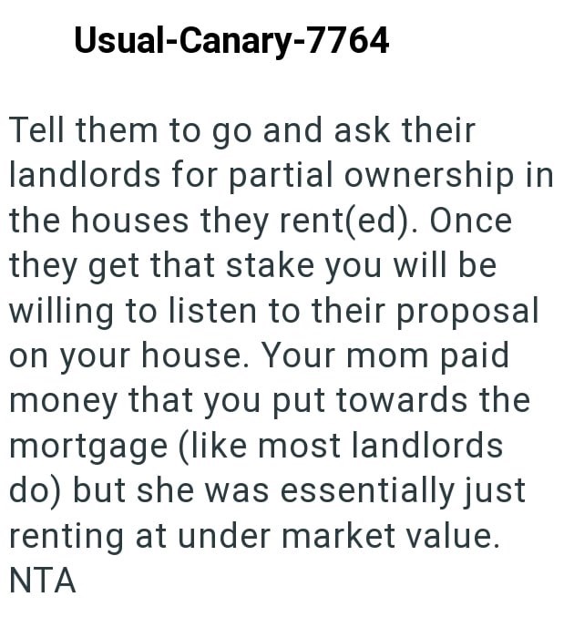 Usual-Canary-7764 Tell them to go and ask their landlords for partial ownership in the houses they rent(ed). Once they get that stake you will be willing to listen to their proposal on your house. Your mom paid money that you put towards the mortgage (like most landlords do) but she was essentially just renting at under market value. NTA