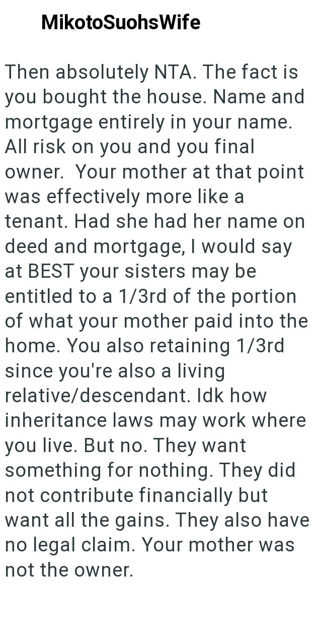 MikotoSuohsWife Then absolutely NTA. The fact is you bought the house. Name and mortgage entirely in your name. All risk on you and you final owner. Your mother at that point was effectively more like a tenant. Had she had her name on deed and mortgage, I would say at BEST your sisters may be entitled to a 1/3rd of the portion of what your mother paid into the home. You also retaining 1/3rd since you're also a living relative/descendant. Idk how inheritance laws may work where you live. But no.