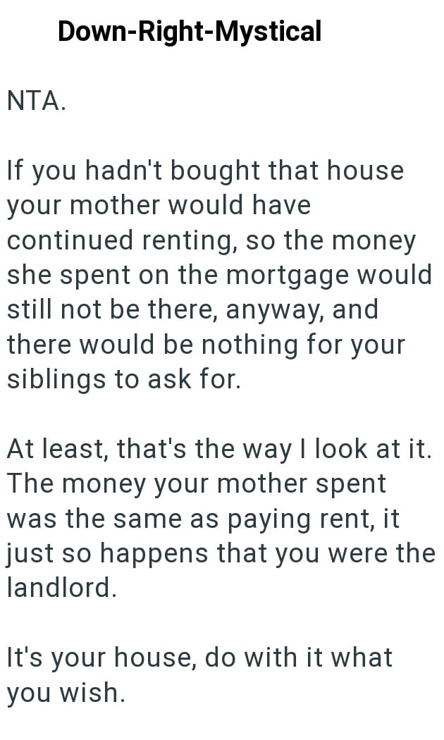 NTA. Down-Right-Mystical If you hadn't bought that house your mother would have continued renting, so the money she spent on the mortgage would still not be there, anyway, and there would be nothing for your siblings to ask for. At least, that's the way I look at it. The money your mother spent was the same as paying rent, it just so happens that you were the landlord. It's your house, do with it what you wish.