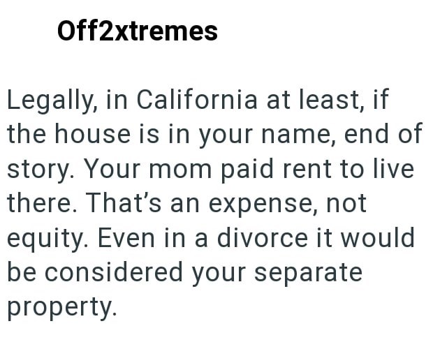 Off2xtremes Legally, in California at least, if the house is in your name, end of story. Your mom paid rent to live there. That's an expense, not equity. Even in a divorce it would be considered your separate property.