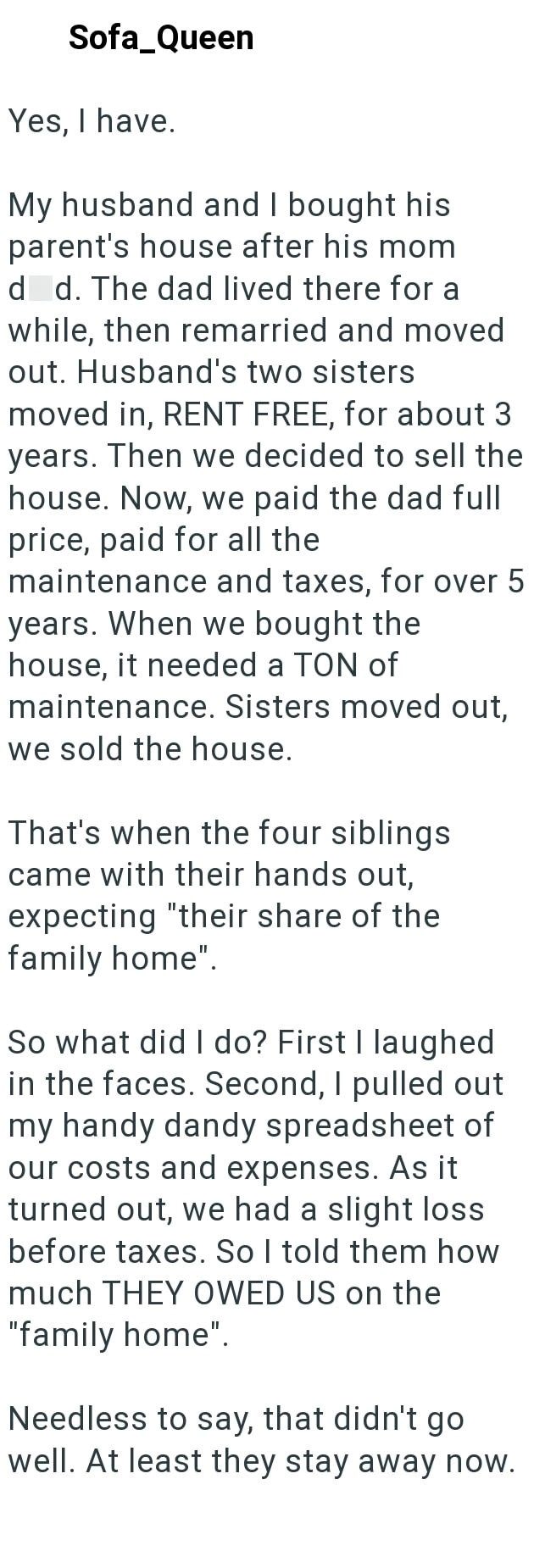 Sofa_Queen Yes, I have. My husband and I bought his parent's house after his mom died. The dad lived there for a while, then remarried and moved out. Husband's two sisters moved in, RENT FREE, for about 3 years. Then we decided to sell the house. Now, we paid the dad full price, paid for all the maintenance and taxes, for over 5 years. When we bought the house, it needed a TON of maintenance. Sisters moved out, we sold the house. That's when the four siblings came with their hands out, expecting