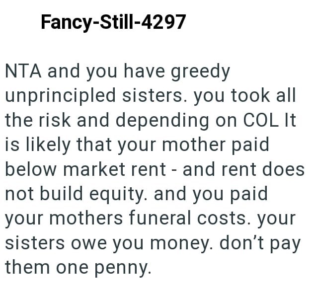 Fancy-Still-4297 NTA and you have greedy unprincipled sisters. you took all the risk and depending on COL It is likely that your mother paid below market rent - and rent does not build equity. and you paid your mothers funeral costs. your sisters owe you money. don't pay them one penny.