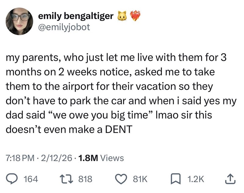 emily bengaltiger @emilyjobot my parents, who just let me live with them for 3 months on 2 weeks notice, asked me to take them to the airport for their vacation so they don't have to park the car and when i said yes my dad said "we owe you big time" Imao sir this doesn't even make a DENT . 7:18 PM 2/12/26 1.8M Views 164 818 81K 1.2K ↑