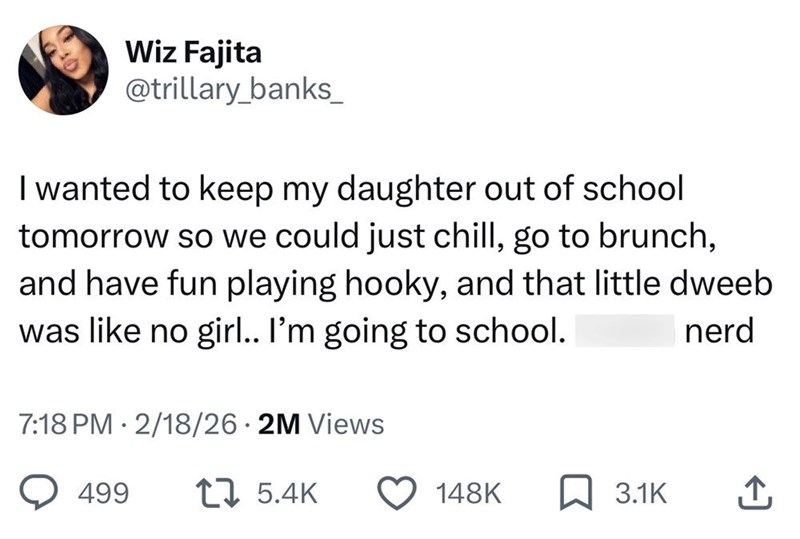 Wiz Fajita @trillary_banks_ I wanted to keep my daughter out of school tomorrow so we could just chill, go to brunch, and have fun playing hooky, and that little dweeb was like no girl.. I'm going to school. 7:18 PM 2/18/26.2M Views . 499 17 5.4K nerd 148K 3.1K 企