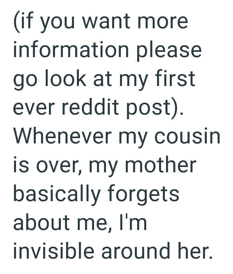 (if you want more information please go look at my first ever reddit post). Whenever my cousin is over, my mother basically forgets about me, I'm invisible around her.