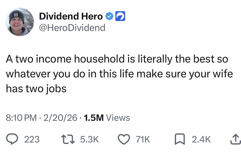 Dividend Hero @HeroDividend A two income household is literally the best so whatever you do in this life make sure your wife has two jobs 8:10 PM 2/20/26 1.5M Views 223 1 5.3K 71K 2.4K