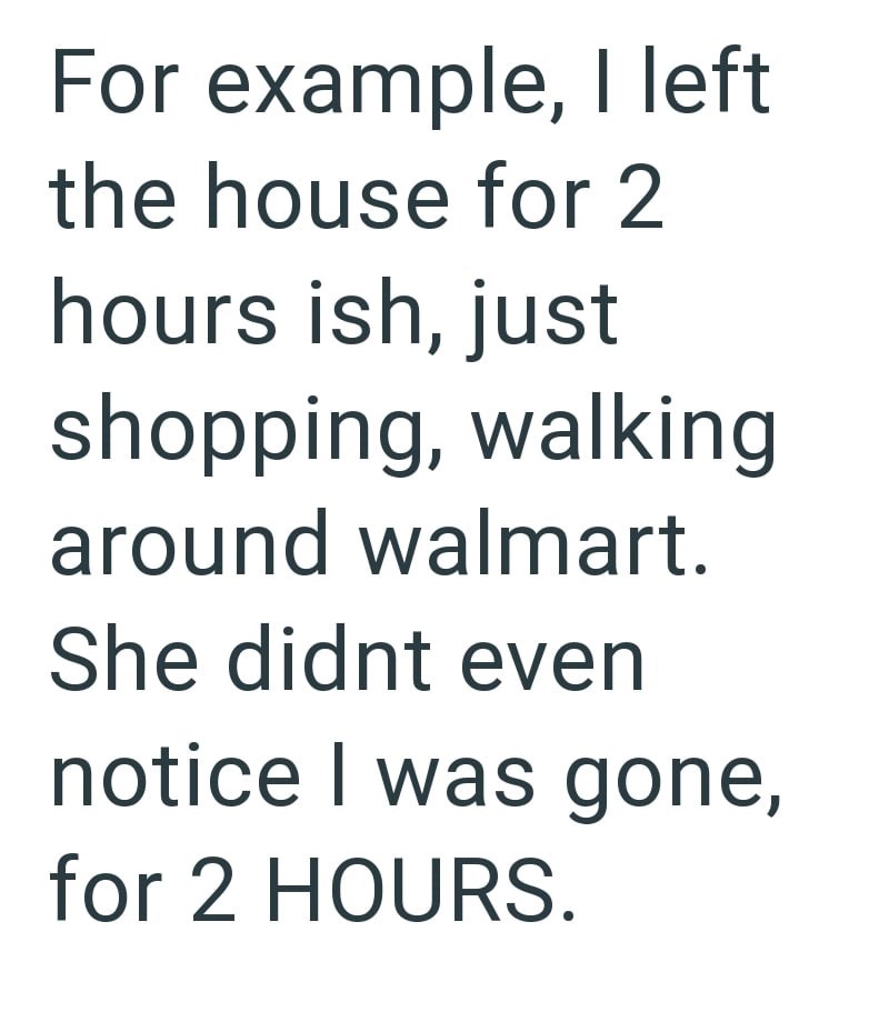 For example, I left the house for 2 hours ish, just shopping, walking around walmart. She didnt even notice I was gone, for 2 HOURS.